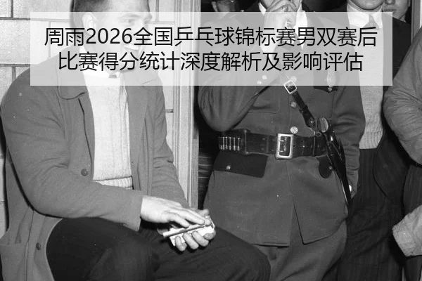 周雨2026全国乒乓球锦标赛男双赛后比赛得分统计深度解析及影响评估